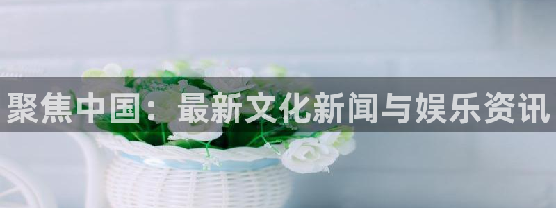 摩臣5平台app最新版：聚焦中国：最新文化新闻与娱乐资讯