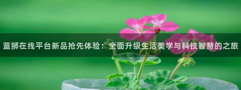 摩臣5平台 - ng大舞台,有梦你就来：蓝狮在线平台新品抢先体验：全面升级生活美学与科技智慧的之旅